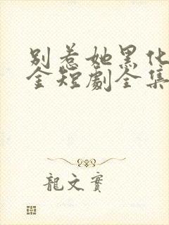 别惹她黑化真千金短剧全集免费观看