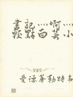 书记灬啊灬啊灬轻点白芸小说