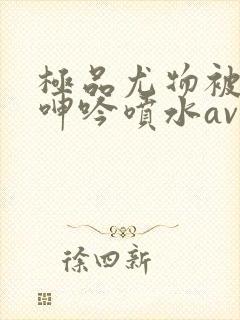 极品尤物被啪到呻吟喷水av