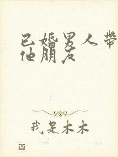 已婚男人带你见他朋友