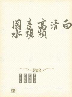 国产高清白浆喷水视频