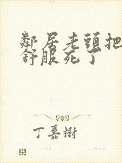 邻居老头把我弄舒服死了