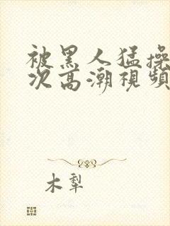 被黑人猛操12次高潮视频