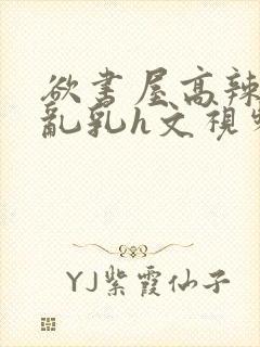 欲书屋高辣h文乱乳h文视频