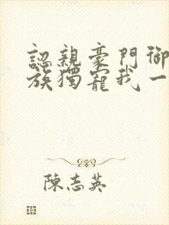 认亲豪门御姐全族独宠我一人未删减版