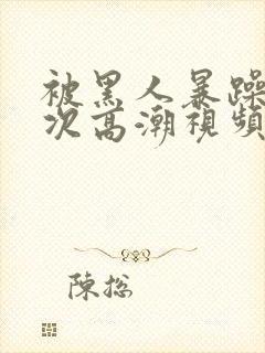 被黑人暴躁10次高潮视频
