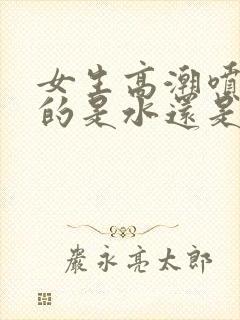 女生高潮喷出来的是水还是尿