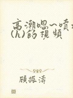 高潮嗯~喷水了(h)的视频