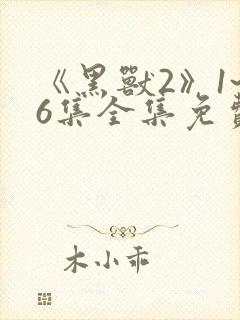 《黑兽2》1~6集全集免费观