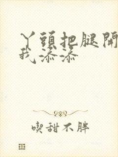 丫头把腿开大让我添添