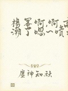 杨幂啊,啊,高潮了嗯~喷水了