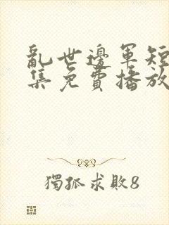 乱世边军短剧全集免费播放