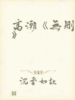 高潮《无删减4》