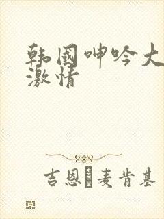 韩国呻吟大尺度激情