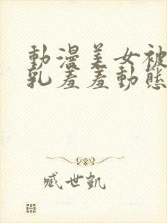 动漫美女被x吸乳羞羞动态