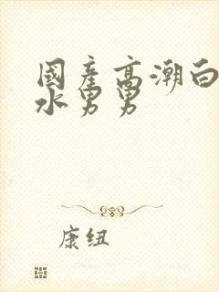 国产高潮白浆喷水男男