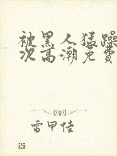 被黑人猛躁10次高潮免费封面