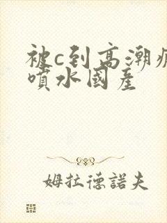 被c到高潮疯狂喷水国产