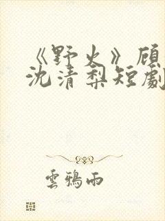 《野火》顾衍,沈清梨短剧大结局