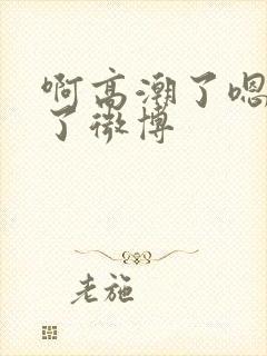 啊高潮了嗯喷水了微博