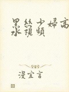 黑丝少妇高潮喷水视频