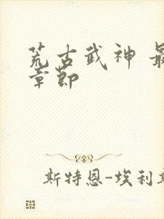 荒古武神 最新章节