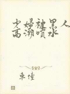 少妇被黑人爽到高潮喷水封面