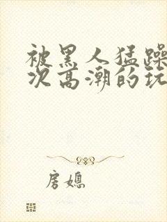 被黑人猛躁10次高潮的玩法