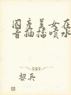 国产美女在线观看抽搐喷水流白浆