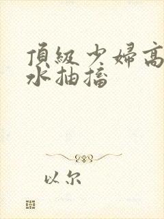 顶级少妇高潮喷水抽搐