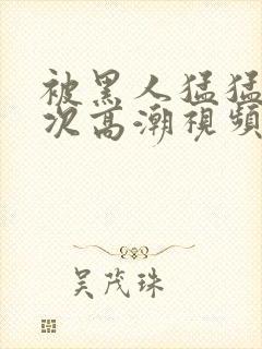 被黑人猛猛12次高潮视频