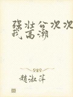 强壮公次次弄得我高潮