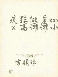 疯狂做爰xxxⅹ高潮潮小说