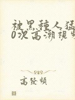 被黑种人猛躁10次高潮视频
