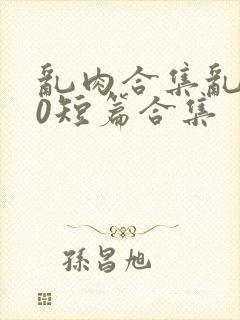 乱肉合集乱500短篇合集