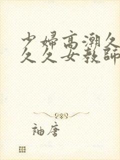 少妇高潮久久久久久女教师