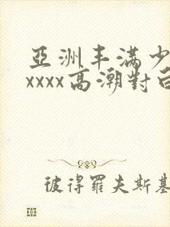 亚洲丰满少妇xxxxx高潮对白