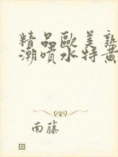 精品欧美熟妇高潮喷水特黄厂欢