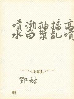 喷潮抽搐高潮喷水白浆乱喷封面