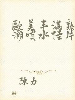 欧美丰满熟妇高潮喷水佳片