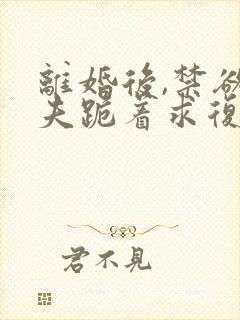 离婚后,禁欲前夫跪着求复合