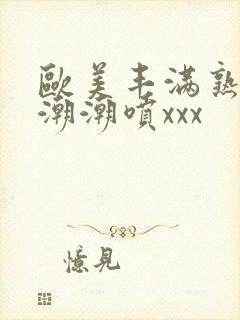 欧美丰满熟妇高潮潮喷xxx