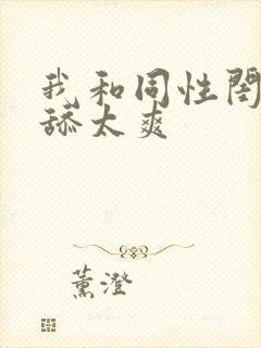 我和同性闺蜜互舔太爽