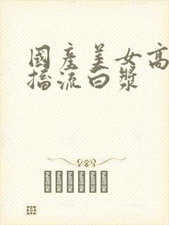 国产美女高潮抽搐流白浆