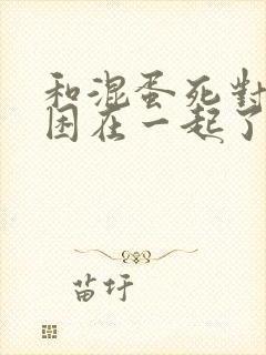 和混蛋死对头被困在一起了漫画免费阅读