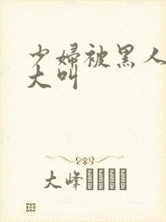 少妇被黑人日的大叫封面