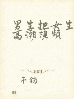 男生把女生捅到高潮视频