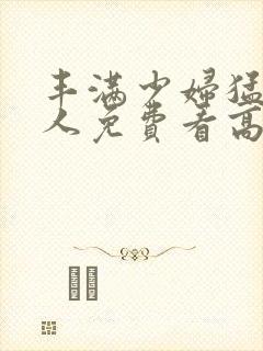 丰满少妇猛烈进人免费看高潮