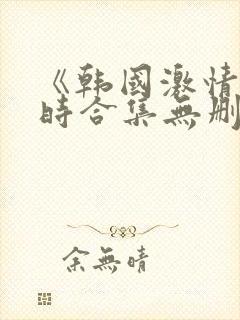 《韩国激情3小时合集无删减