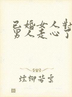 已婚女人对已婚男人走心了的表现